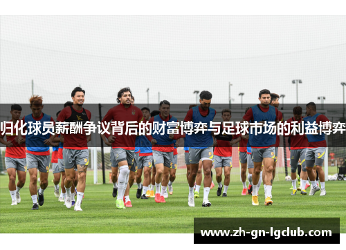 归化球员薪酬争议背后的财富博弈与足球市场的利益博弈