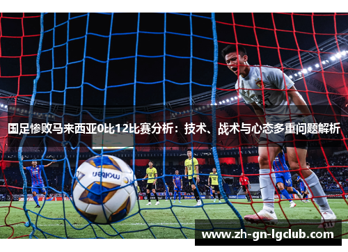国足惨败马来西亚0比12比赛分析：技术、战术与心态多重问题解析