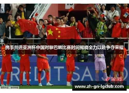 携手共进亚洲杯中国对黎巴嫩比赛时间揭晓全力以赴争夺荣耀