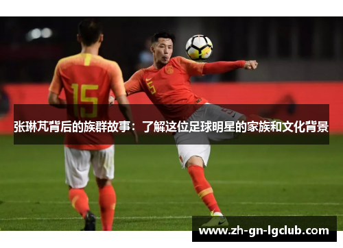 张琳芃背后的族群故事：了解这位足球明星的家族和文化背景