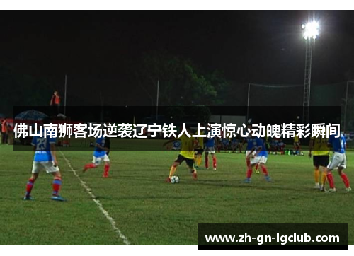 佛山南狮客场逆袭辽宁铁人上演惊心动魄精彩瞬间