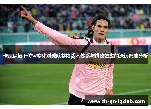 卡瓦尼场上位置变化对球队整体战术体系与进攻效率的深远影响分析