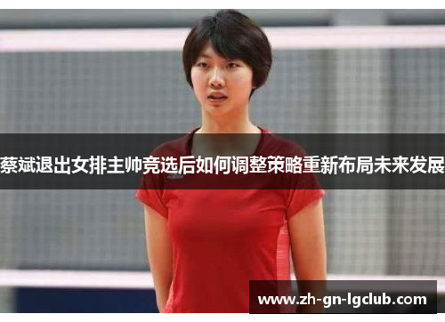 蔡斌退出女排主帅竞选后如何调整策略重新布局未来发展