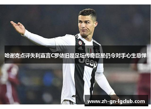 哈谢克点评失利直言C罗依旧是足坛传奇巨星仍令对手心生忌惮