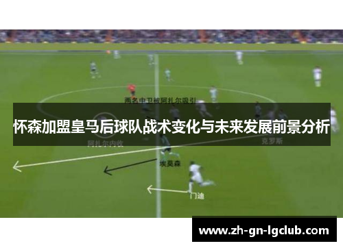 怀森加盟皇马后球队战术变化与未来发展前景分析 怀森加盟皇马后球队战术变化与未来发展前景分析