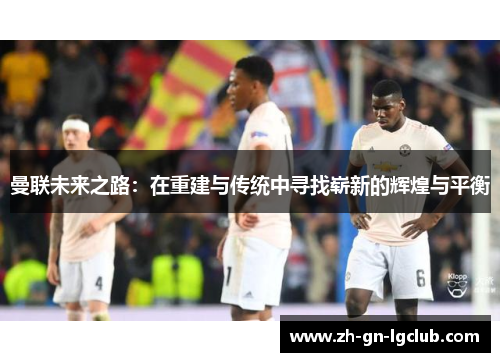 曼联未来之路:在重建与传统中寻找崭新的辉煌与平衡 曼联未来之路:在重建与传统中寻找崭新的辉煌与平衡