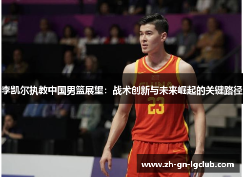 李凯尔执教中国男篮展望:战术创新与未来崛起的关键路径 李凯尔执教中国男篮展望:战术创新与未来崛起的关键路径