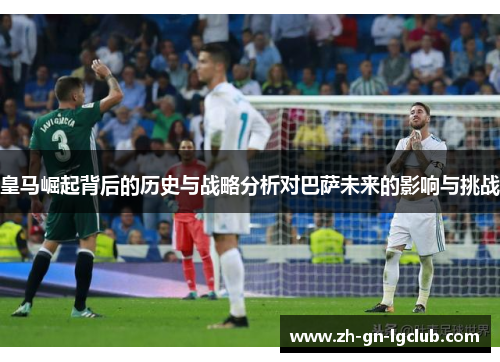 皇马崛起背后的历史与战略分析对巴萨未来的影响与挑战