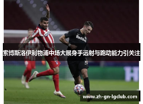 索博斯洛伊利物浦中场大展身手远射与跑动能力引关注 索博斯洛伊利物浦中场大展身手远射与跑动能力引关注