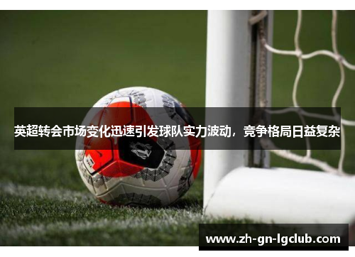 英超转会市场变化迅速引发球队实力波动，竞争格局日益复杂