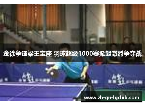 金徐争锋梁王宝座 羽球超级1000赛掀起激烈争夺战 金徐争锋梁王宝座 羽球超级1000赛掀起激烈争夺战