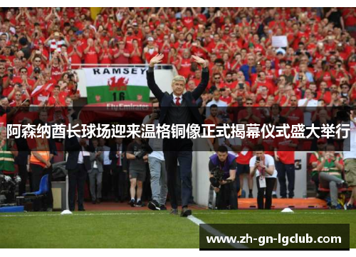 阿森纳酋长球场迎来温格铜像正式揭幕仪式盛大举行 阿森纳酋长球场迎来温格铜像正式揭幕仪式盛大举行
