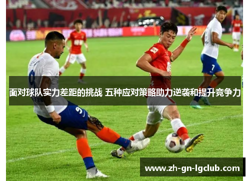 面对球队实力差距的挑战 五种应对策略助力逆袭和提升竞争力 面对球队实力差距的挑战 五种应对策略助力逆袭和提升竞争力